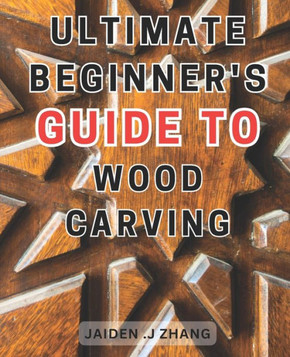 Ultimate Beginner's Guide to Wood Carving: Unlock the Artistry Within: Master Wood Carving Techniques with this Comprehensive Step-by-Step Manual