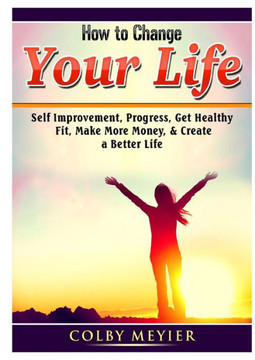 How to Change your Life: Self Improvement, Progress, Get Healthy, Fit, Make More Money, & Create a Better Life How to Change your Life: Self Improvement, Progress, Get Healthy, Fit, Make More Money, & Create a Better Life