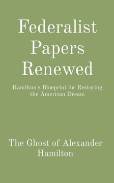 Federalist Papers Renewed: Hamilton's Blueprint for Restoring the American Dream Federalist Papers Renewed: Hamilton's Blueprint for Restoring the American Dream