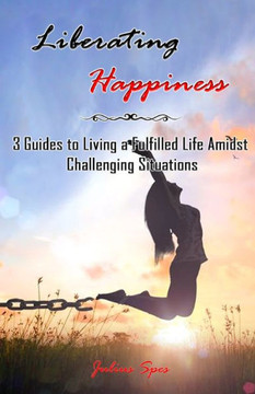 Liberating Happiness: 3 Guides to Living a Fulfilled Life Amidst Challenging Situations: 3 Guides to Living a Fulfilled Life Amidst Challeng