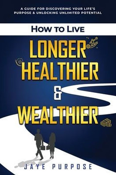 How to Live Longer Healthier and Wealthier: A Guide For Discovering Your Life's Purpose & Unlocking Unlimited Potential
