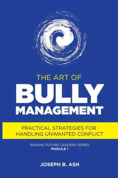 The Art Of Bully Management: Practical Strategies For Handling Unwanted Conflict (Raising Future Leaders)