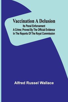 Vaccination a Delusion: Its Penal Enforcement a Crime; Proved by the Official Evidence in the Reports of the Royal Commission