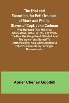 The Trial and Execution, for Petit Treason, of Mark and Phillis, Slaves of Capt. John CodmanWho Murdered Their Master at Charlestown, Mass., in 1755;