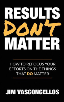 Results Don't Matter: How to Refocus Your Efforts on the Things that Do Matter