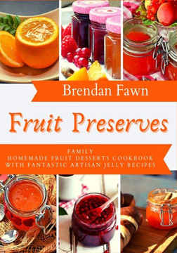 Fruit Preserves: Family Homemade Fruit Desserts Cookbook with Fantastic Artisan Jelly Recipes