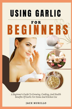 Using Garlic for Beginners: A Beginner's Guide To Growing, Cooking, And Health Benefits Of Garlic For Home And Kitchen Use