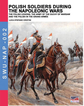 Polish soldiers during the Napoleonic wars: The Polish legions, the army of the Duchy of Warsaw and the Polish in the Grand Armée
