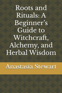 Roots and Rituals: A Beginner's Guide to Witchcraft, Alchemy, and Herbal Wisdom