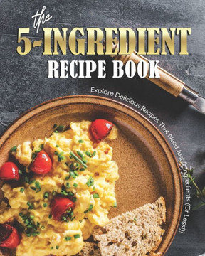 The 5-Ingredient Recipe Book: Explore Delicious Recipes That Need Just 5-Ingredients (Or Less!)!