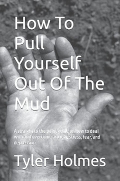 How To Pull Yourself Out Of The Mud: A straight to the point guide on how to deal with and overcome anxiety, stress, fear, and depression.