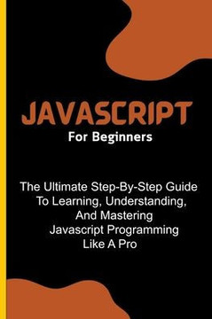 Javascript For Beginners: The Ultimate Step-By-Step Guide To Learning, Understanding, And Mastering Javascript Programming Like A Pro