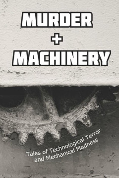 Murder and Machinery: Tales of Technological Terror and Mechanical Madness Murder and Machinery: Tales of Technological Terror and Mechanical Madness