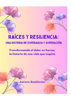 Raíces y resiliencia: una historia de esperanza y superación.: Transformando el dolor en fuerza, la historia de una vida que inspira. Raíces y resiliencia: una historia de esperanza y superación.: Transformando el dolor en fuerza, la historia de una vida que inspira.