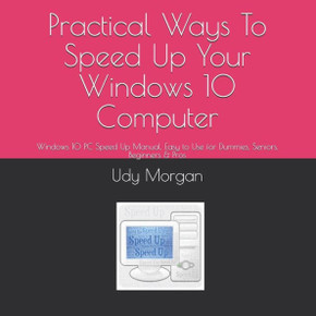 Practical Ways To Speed Up Your Windows 10 Computer: Windows 10 PC Speed Up Manual, Easy to Use for Dummies, Seniors, Beginners & Pros
