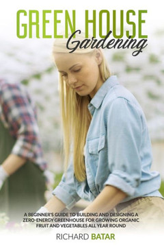 Greenhouse Gardening: A Beginner's Guide to Building and Designing a Zero-Energy Greenhouse for Growing Organic Fruit and Vegetables All Yea