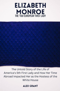 Elizabeth Monroe: The 'Too European' First Lady - The Untold Story of the Life of America's 5th First Lady and How Her Time Abroad Impac