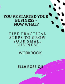 You've Started Your Business - Now What?: Five Practical Steps To Grow Your Small Business Workbook