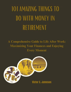 101 Amazing Things to do with Money in Retirement: A Comprehensive Guide to Life After Work: Maximizing Your Finances and Enjoying Every Moment