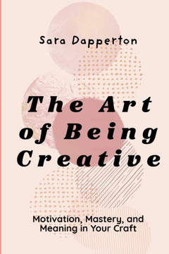 The Art of Being Creative: Motivation, Mastery, and Meaning in Your Craft