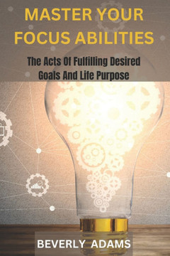 Master Your Focus Abilities: The Arts of Fulfilling Desired Goals And Life Purpose.