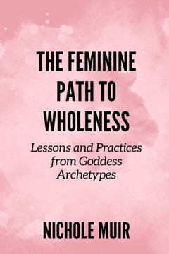 The Feminine Path to Wholeness: Lessons and Practices from Goddess Archetypes