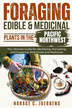 Foraging Edible and Medicinal Plants in the Pacific Northwest: The Ultimate Guide for Identifying, Harvesting, and Preparing Wild Foods and Medicines