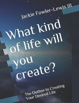 What kind of life will you create?: The Outline to Creating Your Desired Life What kind of life will you create?: The Outline to Creating Your Desired Life
