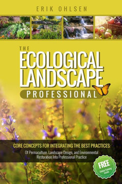 The Ecological Landscape Professional: Core Concepts For Integrating The Best Practices Of Permaculture, Landscape Design, And Environmental Restoration Into Professional Practice The Ecological Landscape Professional: Core Concepts For Integrating The Best Practices Of Permaculture, Landscape Design, And Environmental Restoration Into Professional Practice