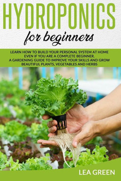 Hydroponics for Beginners: Learn How to Build Your Personal System at Home Even If You Are a Complete Beginner. a Gardening Guide to Improve Your