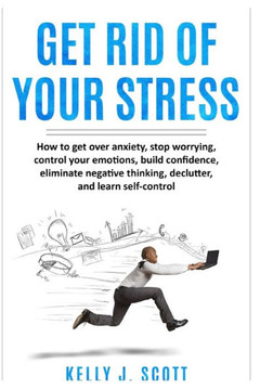 Get Rid Of Your Stress: How to Get Over Anxiety, Stop Worrying, Control Your Emotions, Build Confidence, Eliminate Negative Thinking, Declutte