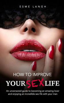 How to Improve Your Sex Life: An uncensored guide to becoming an amazing lover and enjoying an incredible sex life with your man