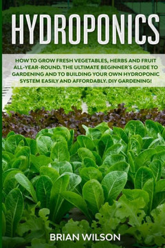 Hydroponics: How to GROW Fresh Vegetables, Herbs and Fruit all-year-round. The Ultimate Beginner's Guide to GARDENING and to Buildi