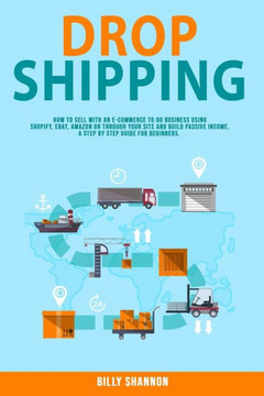 Dropshipping: How to Sell With an E-Commerce to Do Business Using Shopify, Ebay, Amazon or Through Your Site and Build Passive Incom