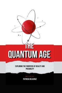 The Quantum Age: Exploring The Frontiers of Reality and Possibility The Quantum Age: Exploring The Frontiers of Reality and Possibility