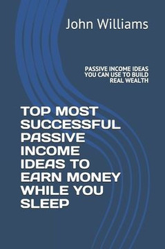 Top Most Successful Passive Income Ideas to Earn Money While You Sleep: Passive Income Ideas You Can Use to Build Real Wealth