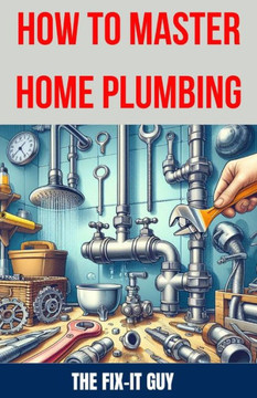 How to Master Home Plumbing: The Ultimate DIY Guide to Fixing Leaks, Clogs, and Common Plumbing Issues with Step-by-Step Instructions, Expert Tips,