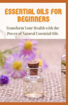 Essential Oils for Beginners: Transform Your Health with the Power of Natural Essential Oils