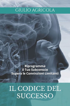 Il Codice Del Successo: Riprogramma il tuo subconscio Supera le convinzioni limitanti Scopri come potenziare la tua mente e vivere la vita che