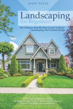 Landscaping For Beginners: The Ultimate Step-By-Step Guide to Home Landscaping and Garden Design. Easy and Inexpensive Ideas to Improve the Look Landscaping For Beginners: The Ultimate Step-By-Step Guide to Home Landscaping and Garden Design. Easy and Inexpensive Ideas to Improve the Look