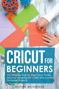 Cricut for Beginners: The Ultimate Step by Step Cricut Guide. Discover Amazing DIY Crafts and Create Profitable Projects