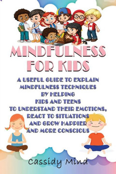 Mindfulness for Kids: A Useful Guide to Explain Mindfulness Techniques by Helping Kids and Teens to Understand Their Emotions, React to Situ
