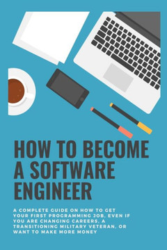 How to become a Software Engineer: A complete guide on how to get your first programming job, even if you are changing careers, a transitioning milita