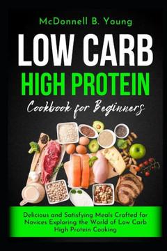 Low Carb High Protein Cookbook for Beginners: Delicious and Satisfying Meals Crafted for Novices Exploring the World of Low Carb High Protein Cooking