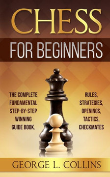 Chess for Beginners: The Complete Fundamental Step-By-Step Winning Guide Book. Rules, Strategies, Openings, Tactics, Checkmates