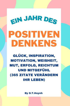 Ein Jahr des positiven Denkens: Glück, Inspiration, Motivation, Weisheit, Mut, Erfolg, Reichtum und Mitgefühl (365 Zitate verändern Ihr Leben)