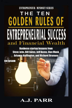 The Ten Golden Rules of Entrepreneurial Success and Financial Wealth: Business Startup Lessons from Steve Jobs, Bill Gates, Jeff Bezos, Elon Musk, Ari