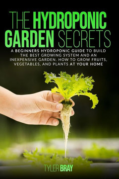 The Hydroponic Garden Secrets: A Beginners Hydroponic Guide To Build The Best Growing System And An Inexpensive Garden. How To Grow Fruits, Vegetable