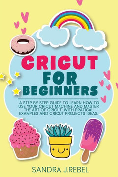 Cricut for Beginners: A Step By Step Guide To Learn How To Use Your Cricut Machine.