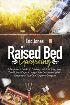 Raised Bed Gardening: A Beginner's Guide to Building and Sustaining Your Own Raised Organic Vegetable Garden using Less Space and Your Own O